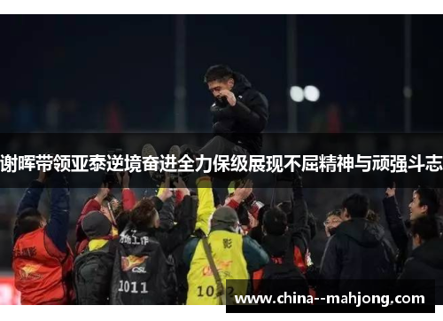 谢晖带领亚泰逆境奋进全力保级展现不屈精神与顽强斗志