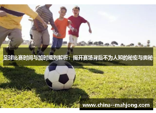 足球比赛时间与加时规则解析：揭开赛场背后不为人知的秘密与奥秘