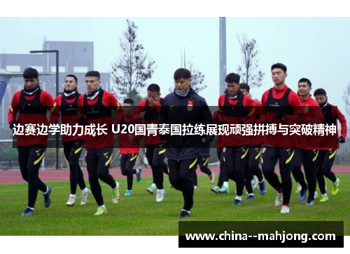 边赛边学助力成长 U20国青泰国拉练展现顽强拼搏与突破精神 边赛边学助力成长 U20国青泰国拉练展现顽强拼搏与突破精神