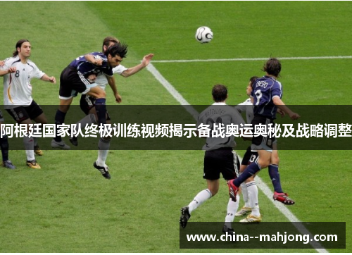 阿根廷国家队终极训练视频揭示备战奥运奥秘及战略调整