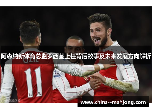 阿森纳新体育总监罗西基上任背后故事及未来发展方向解析